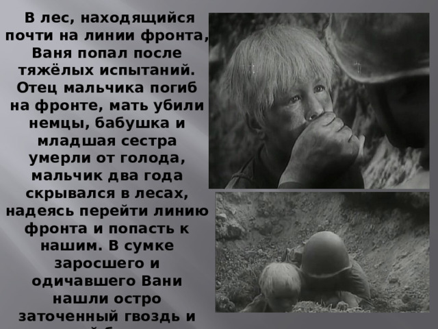  В лес, находящийся почти на линии фронта, Ваня попал после тяжёлых испытаний. Отец мальчика погиб на фронте, мать убили немцы, бабушка и младшая сестра умерли от голода, мальчик два года скрывался в лесах, надеясь перейти линию фронта и попасть к нашим. В сумке заросшего и одичавшего Вани нашли остро заточенный гвоздь и рваный букварь. Разведчикам Солнцев сообщил, что ему исполнилась двенадцать лет, но мальчик был настолько истощён, что выглядел не старше девяти. 