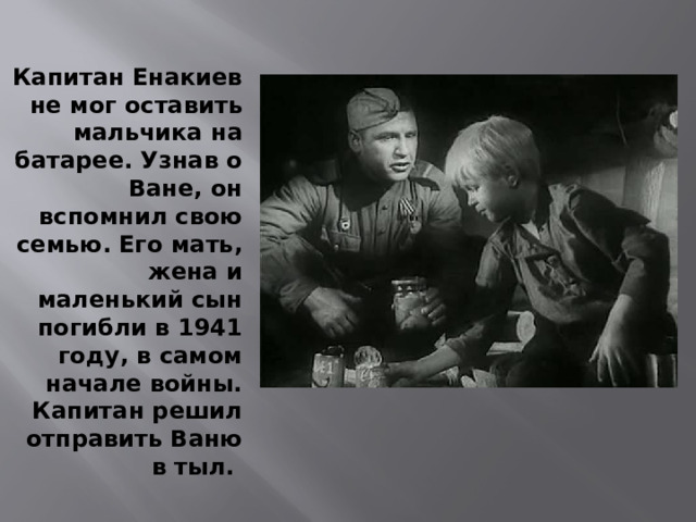 Капитан Енакиев не мог оставить мальчика на батарее. Узнав о Ване, он вспомнил свою семью. Его мать, жена и маленький сын погибли в 1941 году, в самом начале войны. Капитан решил отправить Ваню в тыл. 