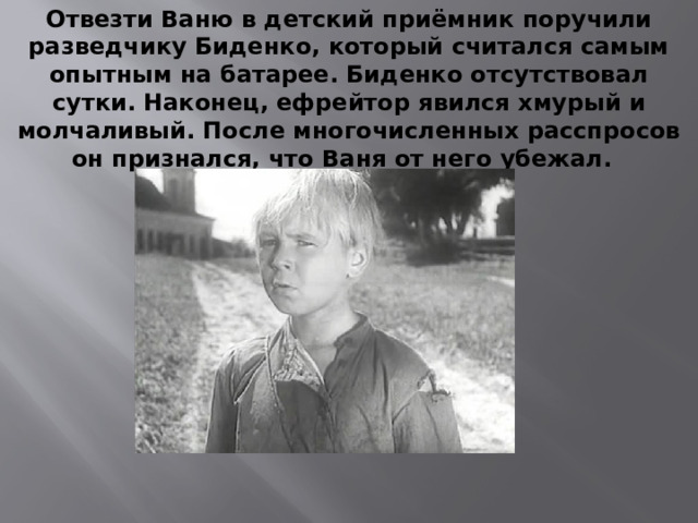 Отвезти Ваню в детский приёмник поручили разведчику Биденко, который считался самым опытным на батарее. Биденко отсутствовал сутки. Наконец, ефрейтор явился хмурый и молчаливый. После многочисленных расспросов он признался, что Ваня от него убежал.   