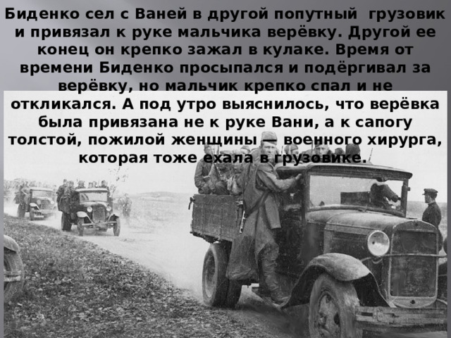 Биденко сел с Ваней в другой попутный грузовик и привязал к руке мальчика верёвку. Другой ее конец он крепко зажал в кулаке. Время от времени Биденко просыпался и подёргивал за верёвку, но мальчик крепко спал и не откликался. А под утро выяснилось, что верёвка была привязана не к руке Вани, а к сапогу толстой, пожилой женщины — военного хирурга, которая тоже ехала в грузовике. 