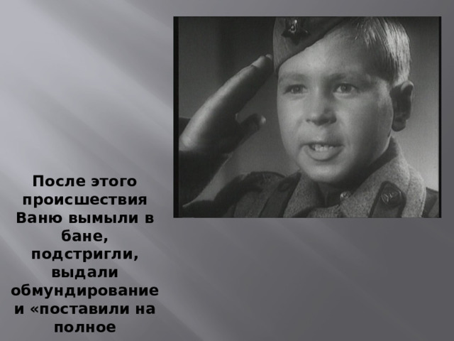 После этого происшествия Ваню вымыли в бане, подстригли, выдали обмундирование и «поставили на полное довольствие». Так Ваня Солнцев стал «сыном полка». 