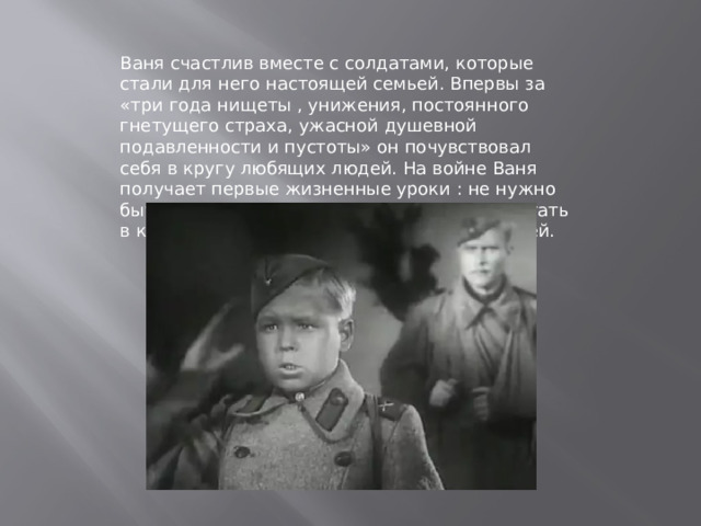 Ваня счастлив вместе с солдатами, которые стали для него настоящей семьей. Впервы за «три года нищеты , унижения, постоянного гнетущего страха, ужасной душевной подавленности и пустоты» он почувствовал себя в кругу любящих людей. На войне Ваня получает первые жизненные уроки : не нужно быть слишком самонадеянным, важно работать в команде, слушать боее опытных товарищей. 