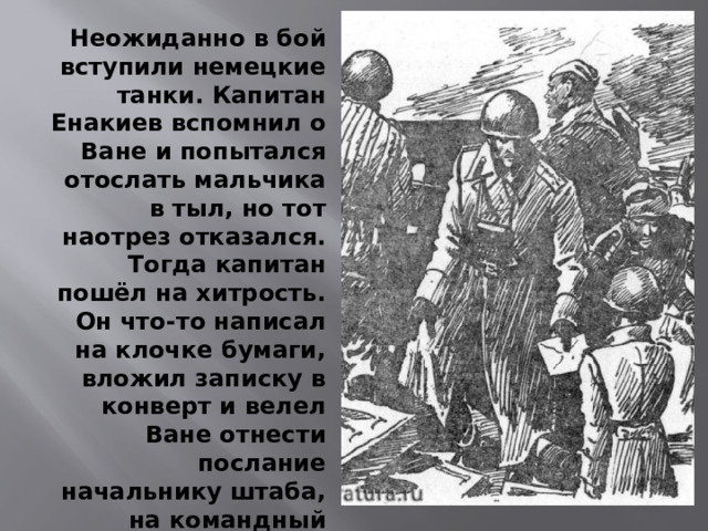Неожиданно в бой вступили немецкие танки. Капитан Енакиев вспомнил о Ване и попытался отослать мальчика в тыл, но тот наотрез отказался. Тогда капитан пошёл на хитрость. Он что-то написал на клочке бумаги, вложил записку в конверт и велел Ване отнести послание начальнику штаба, на командный пункт дивизиона.  