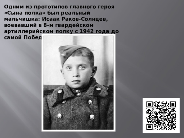 Одним из прототипов главного героя «Сына полка» был реальный мальчишка: Исаак Раков-Солнцев, воевавший в 8-м гвардейском артиллерийском полку с 1942 года до самой Победы.  