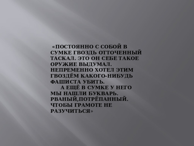  «ПОСТОЯННО С СОБОЙ В СУМКЕ ГВОЗДЬ ОТТОЧЕННЫЙ ТАСКАЛ. ЭТО ОН СЕБЕ ТАКОЕ ОРУЖИЕ ВЫДУМАЛ. НЕПРЕМЕННО ХОТЕЛ ЭТИМ ГВОЗДЁМ КАКОГО-НИБУДЬ ФАШИСТА УБИТЬ.  А ЕЩЁ В СУМКЕ У НЕГО МЫ НАШЛИ БУКВАРЬ. РВАНЫЙ,ПОТРЁПАННЫЙ. ЧТОБЫ ГРАМОТЕ НЕ РАЗУЧИТЬСЯ » 