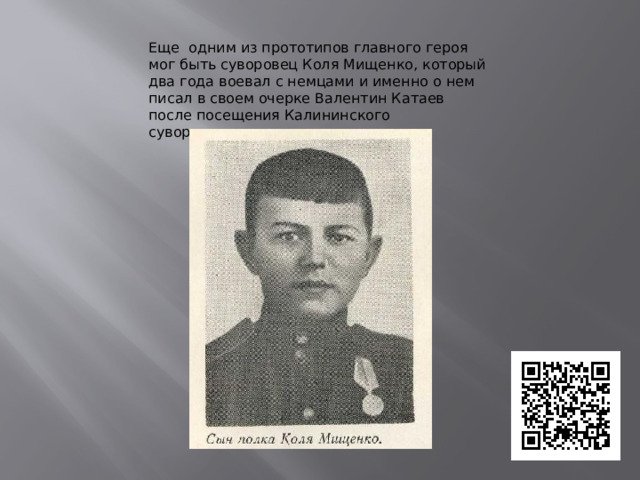 Еще одним из прототипов главного героя мог быть суворовец Коля Мищенко, который два года воевал с немцами и именно о нем писал в своем очерке Валентин Катаев после посещения Калининского суворовского училища. 