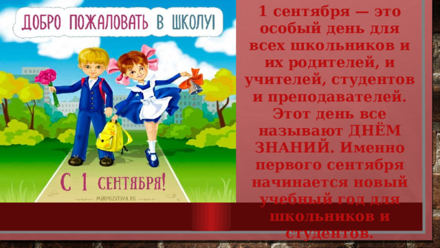 1 сентября — это особый день для всех школьников и их родителей, и учителей, студентов и преподавателей. Этот день все называют ДНЁМ ЗНАНИЙ. Именно первого сентября начинается новый учебный год для школьников и студентов.  