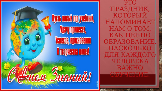 Это праздник, который напоминает нам о том, как ценно образование, насколько для каждого человека важно обучение. 