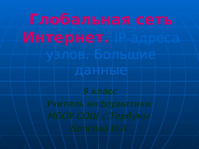 Глобальная сеть Интернет.  IP-адреса узлов. Большие данные 9 класс Учитель информатики МБОУ СОШ с.Тербуны Болгова Н.А. 