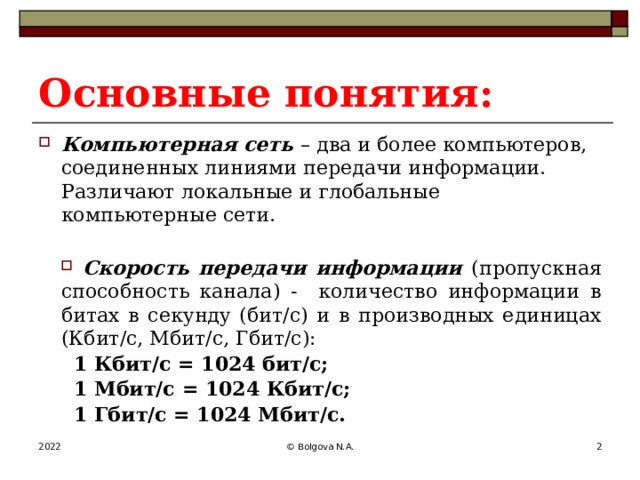 Основные понятия: Компьютерная сеть – два и более компьютеров, соединенных линиями передачи информации. Различают локальные и глобальные компьютерные сети. Скорость передачи информации (пропускная способность канала) - количество информации в битах в секунду (бит/с) и в производных единицах (Кбит/с, Мбит/с, Гбит/с): 1 Кбит/с = 1024 бит/с; 1 Мбит/с = 1024 Кбит/с; 1 Гбит/с = 1024 Мбит/с. 2022 © Bolgova N.A.  