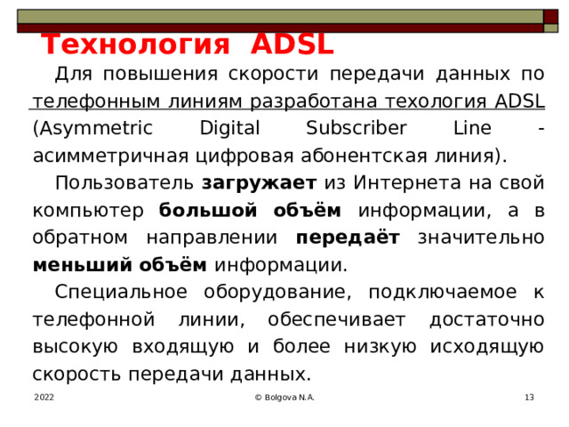 Технология ADSL Для повышения скорости передачи данных по телефонным линиям разработана техология ADSL (Asymmetric Digital Subscriber Line - асимметричная цифровая абонентская линия). Пользователь загружает из Интернета на свой компьютер большой объём информации, а в обратном направлении передаёт значительно меньший объём информации. Специальное оборудование, подключаемое к телефонной линии, обеспечивает достаточно высокую входящую и более низкую исходящую скорость передачи данных. 2022 © Bolgova N.A.  