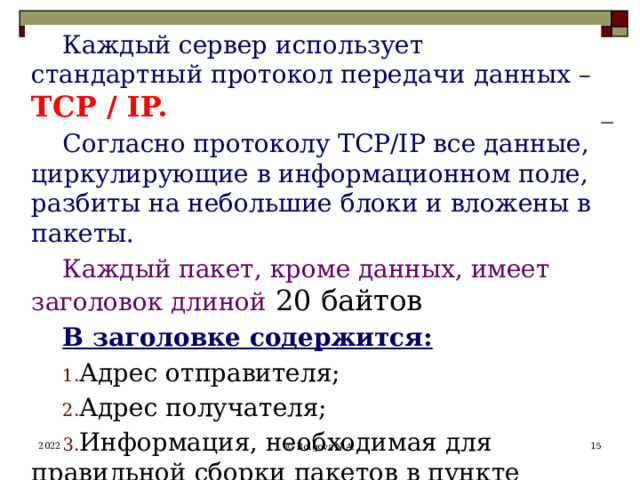 Каждый сервер использует стандартный протокол передачи данных – TCP / IP. Согласно протоколу TCP/IP все данные, циркулирующие в информационном поле, разбиты на небольшие блоки и вложены в пакеты. Каждый пакет, кроме данных, имеет заголовок длиной 20 байтов В заголовке содержится: Адрес отправителя; Адрес получателя; Информация, необходимая для правильной сборки пакетов в пункте назначения 2022  © Bolgova N.A. 