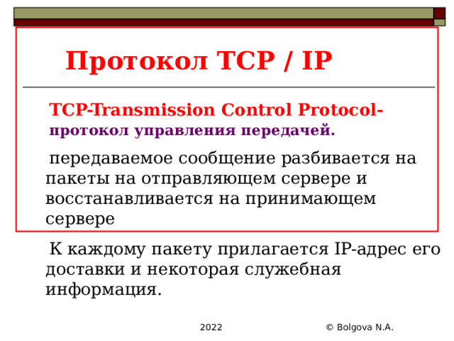 Протокол TCP / IP TCP-Transmission Control Protocol- протокол управления передачей. передаваемое сообщение разбивается на пакеты на отправляющем сервере и восстанавливается на принимающем сервере К каждому пакету прилагается IP-адрес его доставки и некоторая служебная информация.  2022 © Bolgova N.A. 