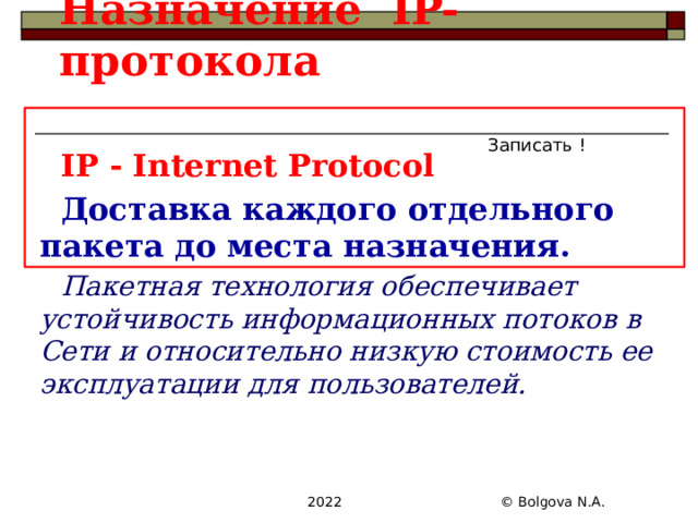 Назначение IP- протокола Записать ! IP - Internet Protocol Доставка каждого отдельного пакета до места назначения. Пакетная технология обеспечивает устойчивость информационных потоков в Сети и относительно низкую стоимость ее эксплуатации для пользователей.   2022 © Bolgova N.A. 