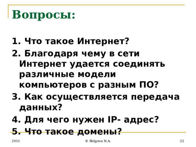 Вопросы: 1. Что такое Интернет? 2. Благодаря чему в сети Интернет удается соединять различные модели компьютеров с разным ПО? 3. Как осуществляется передача данных? 4. Для чего нужен IP- адрес? 5. Что такое домены? 2011  © Bolgova N.A. 