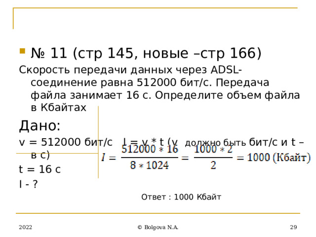 № 11 (стр 145, новые –стр 166) Скорость передачи данных через ADSL-соединение равна 512000 бит/с. Передача файла занимает 16 с. Определите объем файла в Кбайтах Дано: v = 512000 бит/с I = v * t (v должно быть бит/с и t –в c) t = 16 c I - ? Ответ : 1000 Кбайт 2022 27 © Bolgova N.A. 