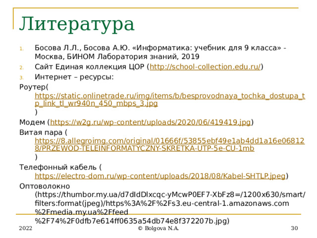 Литература Босова Л.Л., Босова А.Ю. «Информатика: учебник для 9 класса» - Москва, БИНОМ Лаборатория знаний, 2019 Сайт Единая коллекция ЦОР ( http://school-collection.edu.ru/ ) Интернет – ресурсы: Роутер( https://static.onlinetrade.ru/img/items/b/besprovodnaya_tochka_dostupa_tp_link_tl_wr940n_450_mbps_3.jpg ) Модем ( https://w2g.ru/wp-content/uploads/2020/06/419419.jpg ) Витая пара ( https://8.allegroimg.com/original/01666f/53855ebf49e1ab4dd1a16e068128/PRZEWOD-TELEINFORMATYCZNY-SKRETKA-UTP-5e-CU-1mb ) Телефонный кабель ( https://electro-dom.ru/wp-content/uploads/2018/08/Kabel-SHTLP.jpeg ) Оптоволокно (https://thumbor.my.ua/d7dIdDlxcqc-yMcwP0EF7-XbFz8=/1200x630/smart/filters:format(jpeg)/https%3A%2F%2Fs3.eu-central-1.amazonaws.com%2Fmedia.my.ua%2Ffeed%2F74%2F0dfb7e614ff0635a54db74e8f372207b.jpg) 2022 27 © Bolgova N.A. 