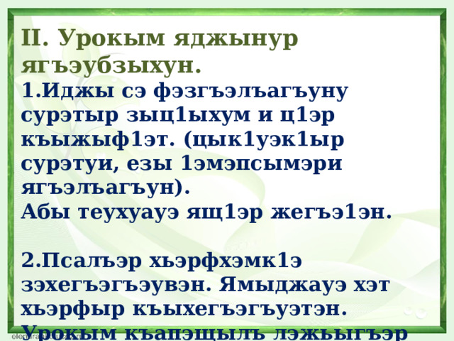 II. Урокым яджынур ягъэубзыхун. 1.Иджы сэ фэзгъэлъагъуну сурэтыр зыц1ыхум и ц1эр къыжыф1эт. (цык1уэк1ыр сурэтуи, езы 1эмэпсымэри ягъэлъагъун). Абы теухуауэ ящ1эр жегъэ1эн.  2.Псалъэр хьэрфхэмк1э зэхегъэгъэувэн. Ямыджауэ хэт хьэрфыр къыхегъэгъуэтэн. Урокым къапэщылъ лэжьыгъэр сабийхэм ягъэубзыхун. 