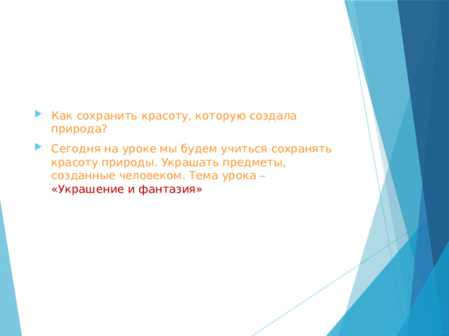 Как сохранить красоту, которую создала природа? Сегодня на уроке мы будем учиться сохранять красоту природы. Украшать предметы, созданные человеком. Тема урока – «Украшение и фантазия» 