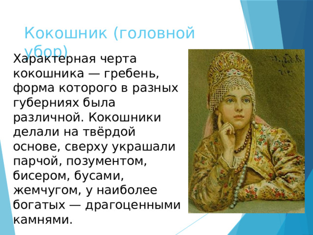 Кокошник (головной убор) Характерная черта кокошника — гребень, форма которого в разных губерниях была различной. Кокошники делали на твёрдой основе, сверху украшали парчой, позументом, бисером, бусами, жемчугом, у наиболее богатых — драгоценными камнями. 