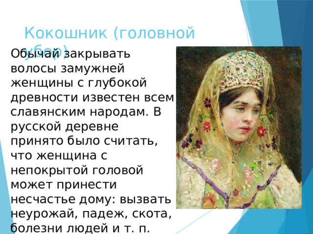 Кокошник (головной убор) Обычай закрывать волосы замужней женщины с глубокой древности известен всем славянским народам. В русской деревне принято было считать, что женщина с непокрытой головой может принести несчастье дому: вызвать неурожай, падеж, скота, болезни людей и т. п. 