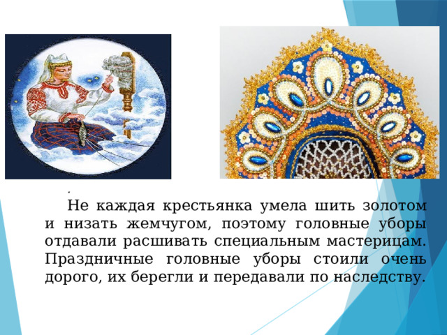 . Не каждая крестьянка умела шить золотом и низать жемчугом, поэтому головные уборы отдавали расшивать специальным мастерицам. Праздничные головные уборы стоили очень дорого, их берегли и передавали по наследству. 