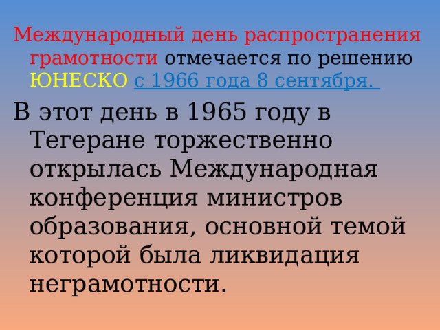 Международный день распространения грамотности отмечается по решению ЮНЕСКО  с 1966 года 8 сентября. В этот день в 1965 году в Тегеране торжественно открылась Международная конференция министров образования, основной темой которой была ликвидация неграмотности. 