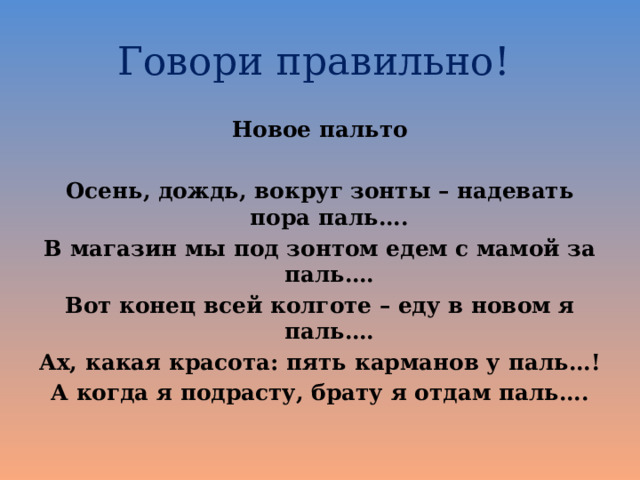 Говори правильно! Новое пальто  Осень, дождь, вокруг зонты – надевать пора паль…. В магазин мы под зонтом едем с мамой за паль…. Вот конец всей колготе – еду в новом я паль…. Ах, какая красота: пять карманов у паль…! А когда я подрасту, брату я отдам паль…. 