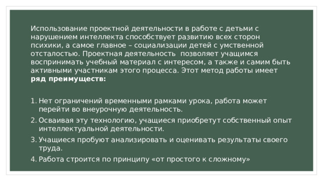 Использование проектной деятельности в работе с детьми с нарушением интеллекта способствует развитию всех сторон психики, а самое главное – социализации детей с умственной отсталостью. Проектная деятельность позволяет учащимся воспринимать учебный материал с интересом, а также и самим быть активными участникам этого процесса. Этот метод работы имеет ряд преимуществ: Нет ограничений временными рамками урока, работа может перейти во внеурочную деятельность. Осваивая эту технологию, учащиеся приобретут собственный опыт интеллектуальной деятельности. Учащиеся пробуют анализировать и оценивать результаты своего труда. Работа строится по принципу «от простого к сложному»  