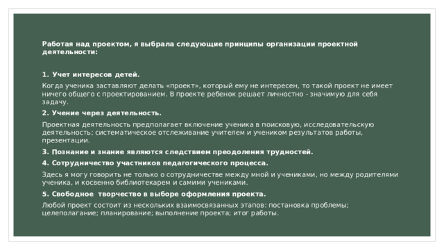 Работая над проектом, я выбрала следующие принципы организации проектной деятельности: Учет интересов детей. Когда ученика заставляют делать «проект», который ему не интересен, то такой проект не имеет ничего общего с проектированием. В проекте ребенок решает личностно - значимую для себя задачу. 2. Учение через деятельность. Проектная деятельность предполагает включение ученика в поисковую, исследовательскую деятельность; систематическое отслеживание учителем и учеником результатов работы, презентации. 3. Познание и знание являются следствием преодоления трудностей. 4. Сотрудничество участников педагогического процесса. Здесь я могу говорить не только о сотрудничестве между мной и учениками, но между родителями ученика, и косвенно библиотекарем и самими учениками. 5. Свободное творчество в выборе оформления проекта. Любой проект состоит из нескольких взаимосвязанных этапов: постановка проблемы; целеполагание; планирование; выполнение проекта; итог работы. 