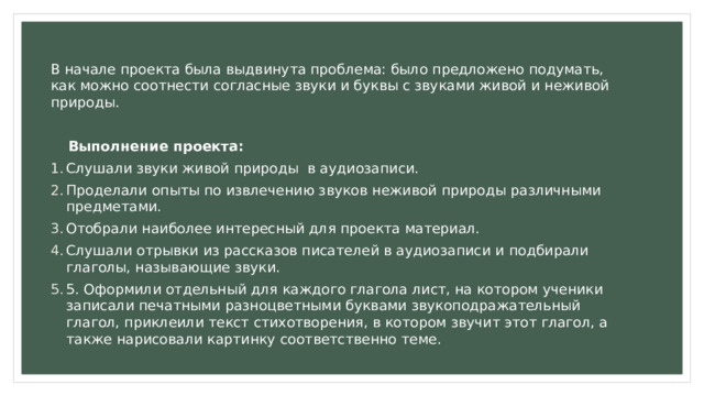 В начале проекта была выдвинута проблема: было предложено подумать, как можно соотнести согласные звуки и буквы с звуками живой и неживой природы.  Выполнение проекта: Слушали звуки живой природы в аудиозаписи. Проделали опыты по извлечению звуков неживой природы различными предметами. Отобрали наиболее интересный для проекта материал. Слушали отрывки из рассказов писателей в аудиозаписи и подбирали глаголы, называющие звуки. 5. Оформили отдельный для каждого глагола лист, на котором ученики записали печатными разноцветными буквами звукоподражательный глагол, приклеили текст стихотворения, в котором звучит этот глагол, а также нарисовали картинку соответственно теме. 