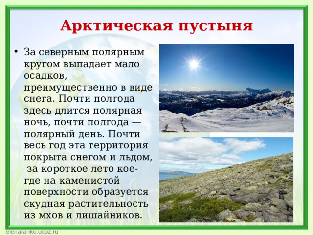 Арктическая пустыня За северным полярным кругом выпадает мало осадков, преимущественно в виде снега. Почти полгода здесь длится полярная ночь, почти полгода — полярный день. Почти весь год эта территория покрыта снегом и льдом, за короткое лето кое-где на каменистой поверхности образуется скудная растительность из мхов и лишайников. 