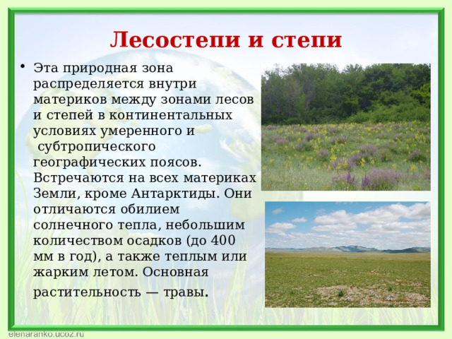 Лесостепи и степи Эта природная зона распределяется внутри материков между зонами лесов и степей в континентальных условиях умеренного и  субтропического географических поясов. Встречаются на всех материках Земли, кроме Антарктиды. Они отличаются обилием солнечного тепла, небольшим количеством осадков (до 400 мм в год), а также теплым или жарким летом. Основная растительность — травы . 