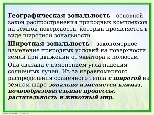 Географическая зональность  - основной закон распространения природных комплексов на земной поверхности, который проявляется в виде широтной зональности. Широтная зональность – закономерное изменение природных условий на поверхности земли при движении от экватора к полюсам. Она связана с изменением угла падения солнечных лучей. Из-за неравномерного распределения солнечного тепла с широтой на земном шаре зонально изменяется климат, почвообразовательные процессы, растительность и животный мир . 