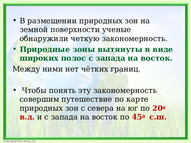 В размещении природных зон на земной поверхности ученые обнаружили четкую закономерность. Природные зоны вытянуты в виде широких полос с запада на восток. Между ними нет чётких границ.  Чтобы понять эту закономерность совершим путешествие по карте природных зон с севера на юг по 20 0 в.д.  и с запада на восток по 45 0 с.ш. 