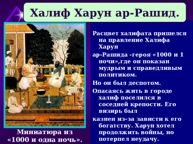 Халиф Харун ар-Рашид.  Расцвет халифата пришелся на правление Халифа Харун ар-Рашида -героя «1000 и 1 ночи»,где он показан мудрым и справедливым политиком. Но он был деспотом. Опасаясь жить в городе халиф поселился в соседней крепости. Его визирь был казнен из-за зависти к его богатству. Харун хотел продолжить войны, но потерпел неудачу. Миниатюра из «1000 и одна ночь». 