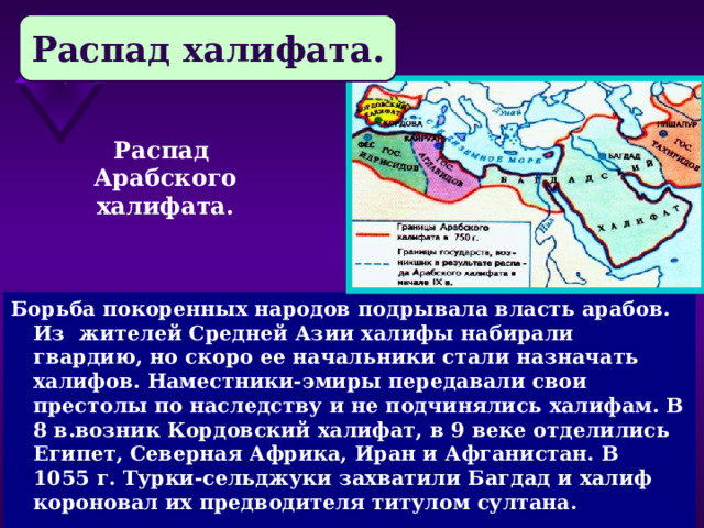 Распад халифата. Распад Арабского халифата. Борьба покоренных народов подрывала власть арабов. Из жителей Средней Азии халифы набирали гвардию, но скоро ее начальники стали назначать халифов. Наместники-эмиры передавали свои престолы по наследству и не подчинялись халифам. В 8 в.возник Кордовский халифат, в 9 веке отделились Египет, Северная Африка, Иран и Афганистан. В 1055 г. Турки-сельджуки захватили Багдад и халиф короновал их предводителя титулом султана. 