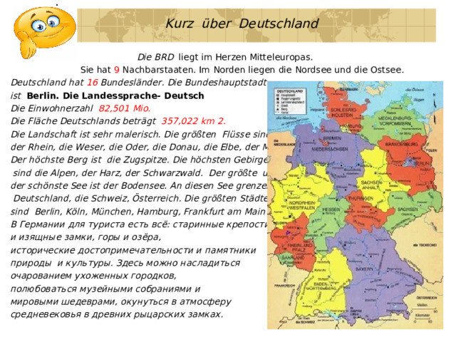  Kurz über Deutschland   Die BRD liegt im Herzen Mitteleuropas.  Sie hat 9 Nachbarstaaten. Im Norden liegen die Nordsee und die Ostsee. Deutschland hat 16 Bundesländer. Die Bundeshauptstadt ist Berlin. Die Landessprache- Deutsch Die Einwohnerzahl 82,501 Mio. Die Fläche Deutschlands beträgt 357,022 km 2. Die Landschaft ist sehr malerisch. Die größten Flüsse sind der Rhein,  die Weser, die Oder, die Donau, die Elbe, der Main. Der höchste Berg ist die Zugspitze. Die höchsten Gebirge  sind die Alpen, der Harz, der Schwarzwald. Der größte und der schönste See ist der Bodensee. An diesen See grenzen  Deutschland, die Schweiz, Österreich. Die größten Städte sind Berlin, Köln, München, Hamburg, Frankfurt am Main u.a. В Германии для туриста есть всё: старинные крепости и изящные замки, горы и озёра, исторические достопримечательности и памятники природы  и культуры. Здесь можно насладиться очарованием ухоженных городков, полюбоваться музейными собраниями и мировыми шедеврами, окунуться в атмосферу средневековья в древних рыцарских замках. 