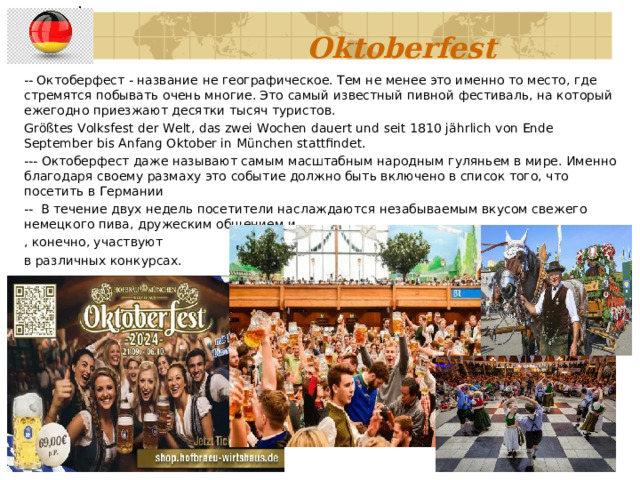      Oktoberfest   -- Октоберфест - название не географическое. Тем не менее это именно то место, где стремятся побывать очень многие. Это самый известный пивной фестиваль, на который ежегодно приезжают десятки тысяч туристов. Größtes Volksfest der Welt, das zwei Wochen dauert und seit 1810 jährlich von Ende September bis Anfang Oktober in München stattfindet. --- Октоберфест даже называют самым масштабным народным гуляньем в мире. Именно благодаря своему размаху это событие должно быть включено в список того, что посетить в Германии -- В течение двух недель посетители наслаждаются незабываемым вкусом свежего немецкого пива, дружеским общением и , конечно, участвуют в различных конкурсах. 