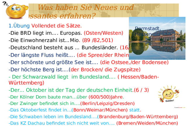  Was haben Sie Neues und Interessantes erfahren? 1.Übung Vollendet die Sätze. -Die BRD liegt im…. Europas. (Osten/Westen) -Die Einwohnerzahl ist…Mio . (89 /82,501) -Deutschland besteht aus … Bundesländer. (16/12) -Der längste Fluss heißt…. (die Spree/der Rhein) -Der schönste und größte See ist…. (die Ostsee,/der Bodensee) -Der höchste Berg ist….( der Brocken/ die Zugspitze) - Der Schwarzwald liegt im Bundesland…. ( Hessen/Baden-Württemberg) -Der… Oktober ist der Tag der deutschen Einheit .(6 / 3) -Der Kölner Dom baute man…über (600/500)Jahre . -Der Zwinger befindet sich in…. (Berlin/Leipzig/Dresden) -Das Oktoberfest findet in…( Bonn/Weimar/München) statt . -Die Schwaben leben im Bundesland….( Brandenburg/Baden-Württemberg) -Das KZ Dachau befindet sich nicht weit von…. (Bremen/Weiden/München) Darmstadt, Hessen 