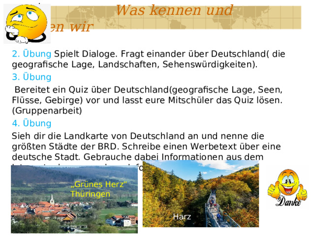  Was kennen und können wir 2. Übung Spielt Dialoge. Fragt einander über Deutschland( die geografische Lage, Landschaften, Sehenswürdigkeiten). 3. Übung  Bereitet ein Quiz über Deutschland(geografische Lage, Seen, Flüsse, Gebirge) vor und lasst eure Mitschüler das Quiz lösen.(Gruppenarbeit) 4. Übung Sieh dir die Landkarte von Deutschland an und nenne die größten Städte der BRD. Schreibe einen Werbetext über eine deutsche Stadt. Gebrauche dabei Informationen aus dem Internet oder aus anderer Informationsquelle. „ Grünes Herz“ Thüringen Harz 