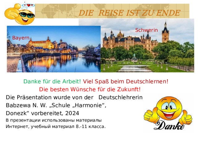  DIE REISE IST ZU ENDE  Danke für die Arbeit! Viel Spaß beim Deutschlernen!  Die besten Wünsche für die Zukunft! Die Präsentation wurde von der  Deutschlehrerin Babzewa N. W. „Schule „Harmonie“, Donezk“ vorbereitet, 2024 В презентации использованы материалы Интернет , учебный материал 8.-11 класса. Schwerin Bayern 