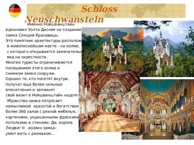     Schloss Neuschwanstein    Именно Нойшванштайн вдохновил Уолта Диснея на создание замка Спящей Красавицы. Это памятник архитектуры расположен  в живописнейшем месте - на холме,  с которого открывается замечательный  вид на окрестности. Многие туристы ограничиваются посещением этого холма и снимком замка снаружи. Однако те, кто посетят внутри, получат еще более сильные впечатления и запомнят свой визит в Нойшванштайн надолго.  Убранство замка потрясает немыслимой  красотой и богатством: более 360 залов с резной мебелью, картинами, украшенными фресками потолками и стенами. Да, король Людвиг II -хозяин замка-  умел жить с размахом… 