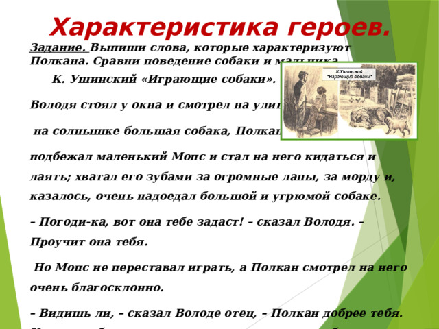 Характеристика героев. Задание. Выпиши слова, которые характеризуют Полкана. Сравни поведение собаки и мальчика.  К. Ушинский «Играющие собаки». Володя стоял у окна и смотрел на улицу, где грелась  на солнышке большая собака, Полкан. К Полкану подбежал маленький Мопс и стал на него кидаться и лаять; хватал его зубами за огромные лапы, за морду и, казалось, очень надоедал большой и угрюмой собаке. – Погоди-ка, вот она тебе задаст! – сказал Володя. – Проучит она тебя.  Но Мопс не переставал играть, а Полкан смотрел на него очень благосклонно. – Видишь ли, – сказал Володе отец, – Полкан добрее тебя. Когда с тобою начнут играть твои маленькие братья и сёстры, то непременно дело кончится тем, что ты их приколотишь. Полкан же знает, что большому и сильному стыдно обижать маленьких и слабых. 