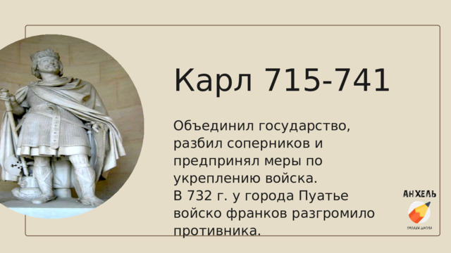 Карл 715-741 Объединил государство, разбил соперников и предпринял меры по укреплению войска. В 732 г. у города Пуатье войско франков разгромило противника. 