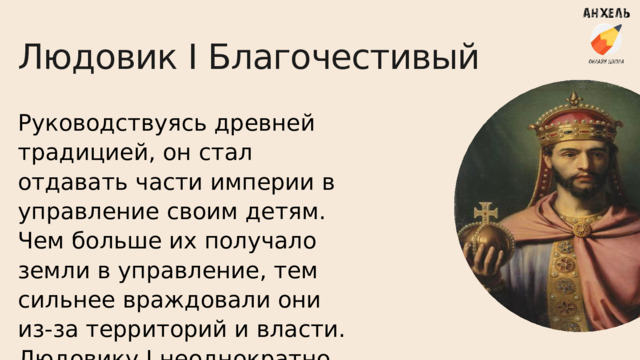 Людовик I Благочестивый Руководствуясь древней традицией, он стал отдавать части империи в управление своим детям. Чем больше их получало земли в управление, тем сильнее враждовали они из-за территорий и власти. Людовику I неоднократно приходилось воевать против сыновей. 