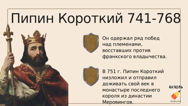 Пипин Короткий 741-768 Он одержал ряд побед над племенами, восставших против франкского владычества. В 751 г. Пипин Короткий низложил и отправил доживать свой век в монастыре последнего короля из династии Меровингов. 