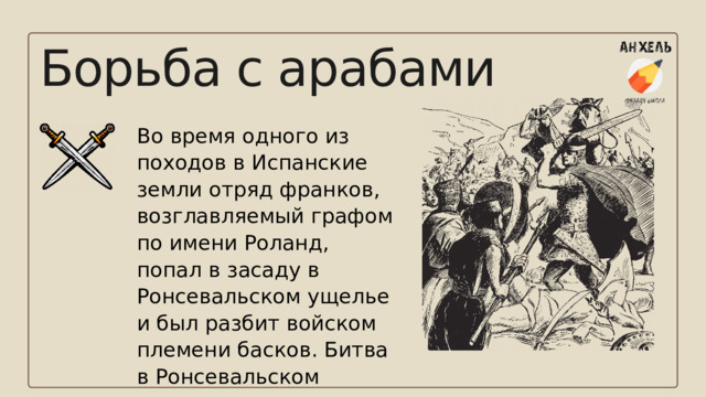 Борьба с арабами Во время одного из походов в Испанские земли отряд франков, возглавляемый графом по имени Роланд, попал в засаду в Ронсевальском ущелье и был разбит войском племени басков. Битва в Ронсевальском ущелье легла в основу популярной средневековой поэмы «Песнь о Роланде». 