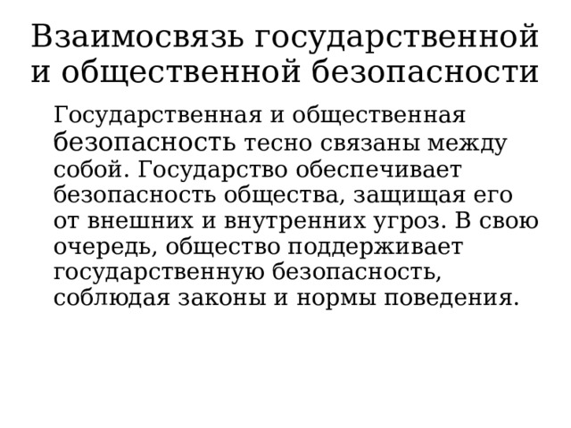 Взаимосвязь государственной и общественной безопасности   Государственная и общественная безопасность тесно связаны между собой. Государство обеспечивает безопасность общества, защищая его от внешних и внутренних угроз. В свою очередь, общество поддерживает государственную безопасность, соблюдая законы и нормы поведения. 