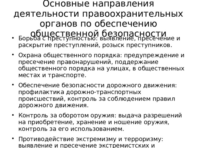 Основные направления деятельности правоохранительных органов по обеспечению общественной безопасности Борьба с преступностью: выявление, пресечение и раскрытие преступлений, розыск преступников. Охрана общественного порядка: предупреждение и пресечение правонарушений, поддержание общественного порядка на улицах, в общественных местах и транспорте. Обеспечение безопасности дорожного движения: профилактика дорожно-транспортных происшествий, контроль за соблюдением правил дорожного движения. Контроль за оборотом оружия: выдача разрешений на приобретение, хранение и ношение оружия, контроль за его использованием. Противодействие экстремизму и терроризму: выявление и пресечение экстремистских и террористических проявлений, защита населения от их последствий. 